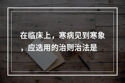 在临床上，寒病见到寒象，应选用的治则治法是