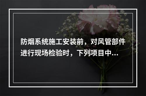 防烟系统施工安装前，对风管部件进行现场检验时，下列项目中，不