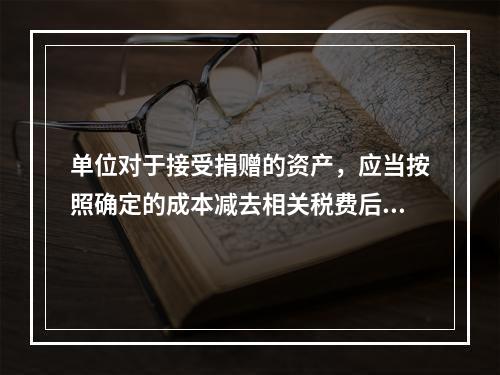 单位对于接受捐赠的资产，应当按照确定的成本减去相关税费后的净