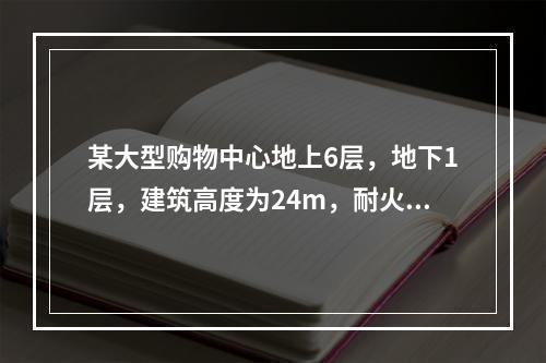 某大型购物中心地上6层，地下1层，建筑高度为24m，耐火等级