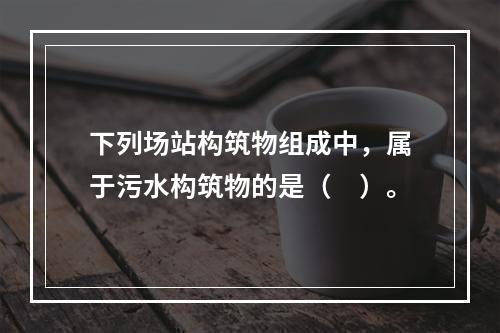 下列场站构筑物组成中，属于污水构筑物的是（　）。