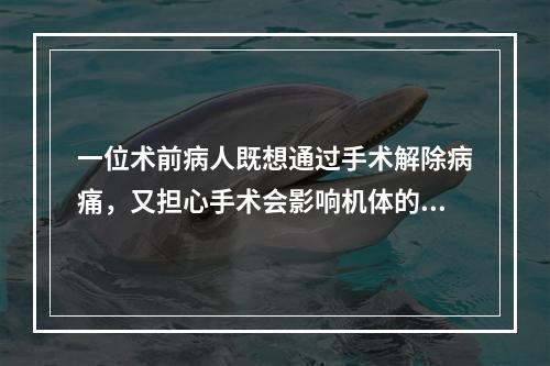 一位术前病人既想通过手术解除病痛，又担心手术会影响机体的某些