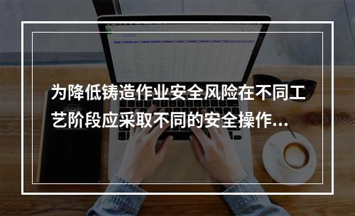 为降低铸造作业安全风险在不同工艺阶段应采取不同的安全操作措施