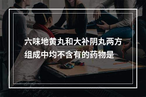 六味地黄丸和大补阴丸两方组成中均不含有的药物是