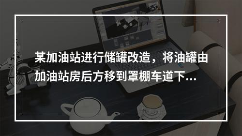 某加油站进行储罐改造，将油罐由加油站房后方移到罩棚车道下，目