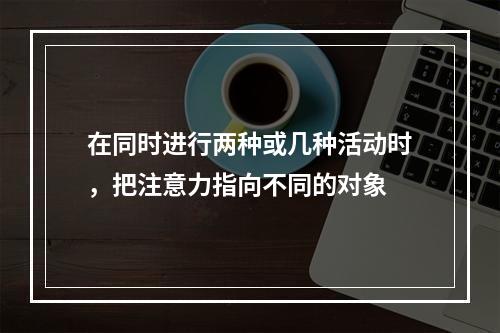 在同时进行两种或几种活动时，把注意力指向不同的对象