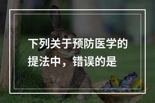 下列关于预防医学的提法中，错误的是