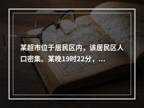 某超市位于居民区内，该居民区人口密集。某晚19时22分，该超