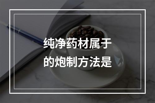 纯净药材属于的炮制方法是