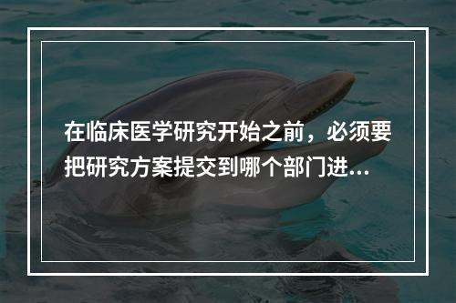 在临床医学研究开始之前，必须要把研究方案提交到哪个部门进行审