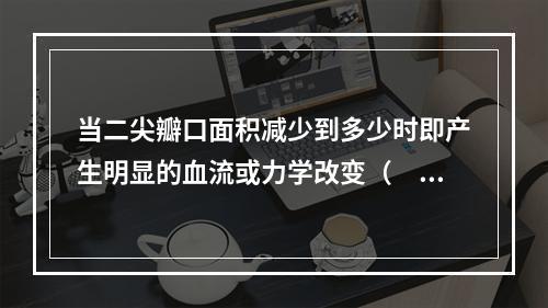 当二尖瓣口面积减少到多少时即产生明显的血流或力学改变（　　）