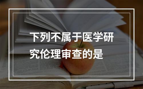 下列不属于医学研究伦理审查的是