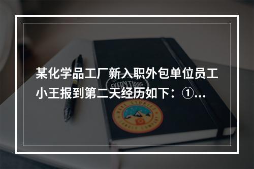 某化学品工厂新入职外包单位员工小王报到第二天经历如下：①车间