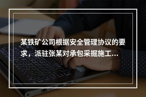 某铁矿公司根据安全管理协议的要求，派驻张某对承包采掘施工的公