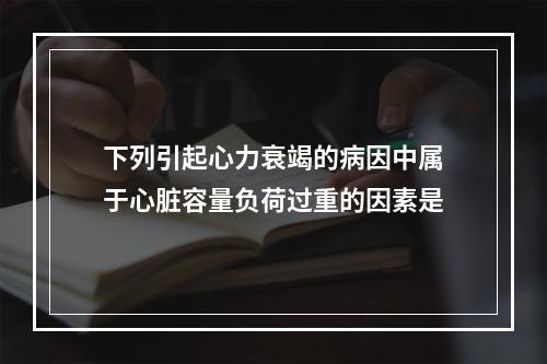 下列引起心力衰竭的病因中属于心脏容量负荷过重的因素是