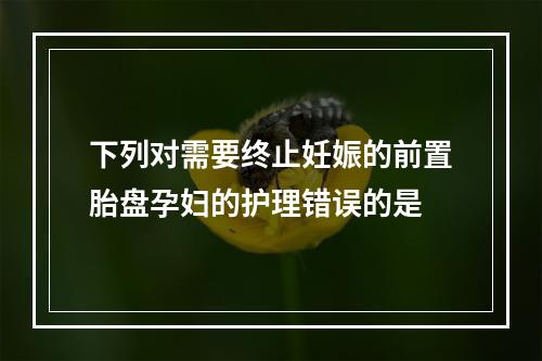 下列对需要终止妊娠的前置胎盘孕妇的护理错误的是