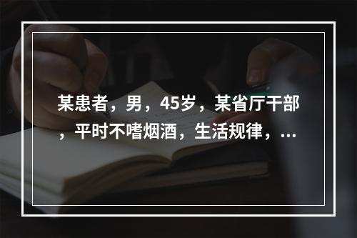 某患者，男，45岁，某省厅干部，平时不嗜烟酒，生活规律，但性