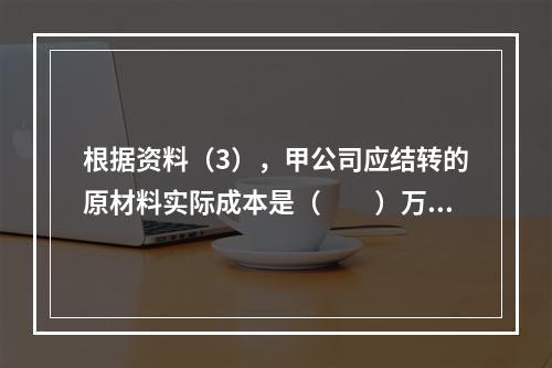 根据资料（3），甲公司应结转的原材料实际成本是（　　）万元。