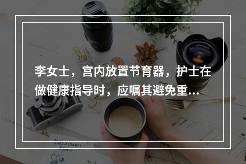 李女士，宫内放置节育器，护士在做健康指导时，应嘱其避免重体力