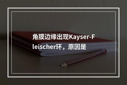 角膜边缘出现Kayser-Fleischer环，原因是