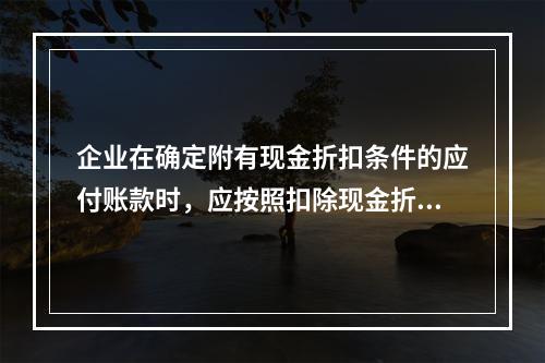 企业在确定附有现金折扣条件的应付账款时，应按照扣除现金折扣后