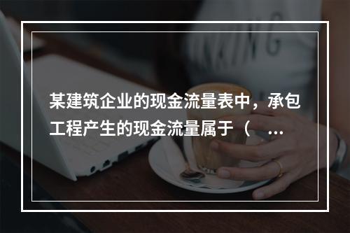 某建筑企业的现金流量表中，承包工程产生的现金流量属于（　）产