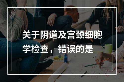 关于阴道及宫颈细胞学检查，错误的是