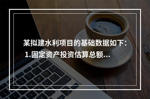 某拟建水利项目的基础数据如下： 1.固定资产投资估算总额为5