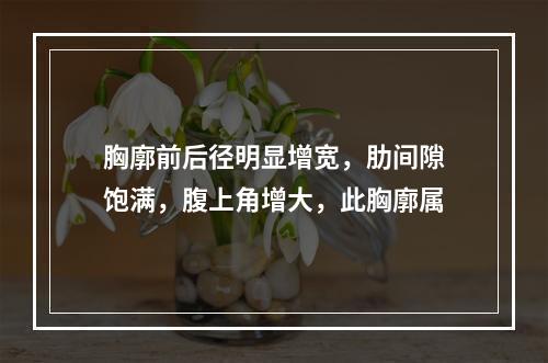 胸廓前后径明显增宽，肋间隙饱满，腹上角增大，此胸廓属