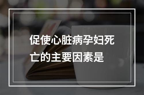 促使心脏病孕妇死亡的主要因素是