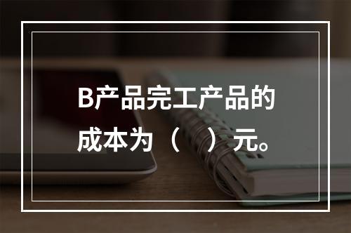 B产品完工产品的成本为（　）元。