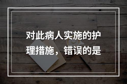 对此病人实施的护理措施，错误的是