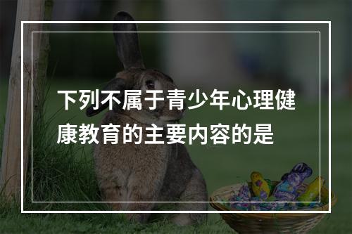 下列不属于青少年心理健康教育的主要内容的是