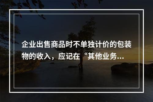 企业出售商品时不单独计价的包装物的收入，应记在“其他业务收入