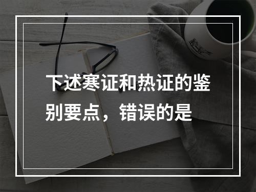 下述寒证和热证的鉴别要点，错误的是