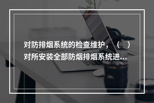 对防排烟系统的检查维护，（　）对所安装全部防烟排烟系统进行一