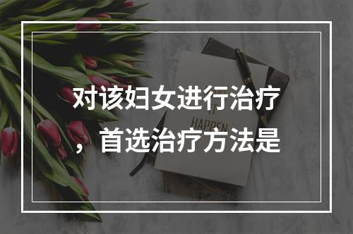 对该妇女进行治疗，首选治疗方法是