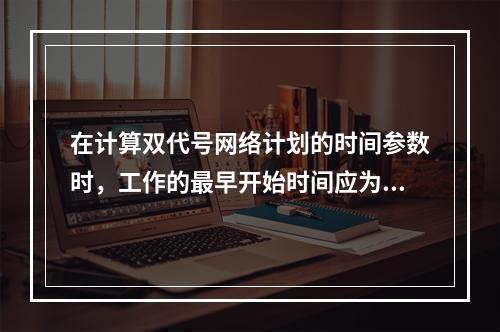 在计算双代号网络计划的时间参数时，工作的最早开始时间应为其所