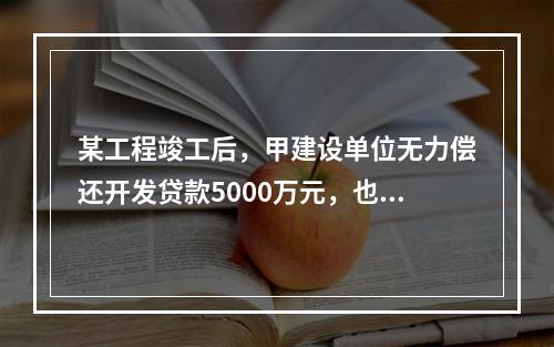 某工程竣工后，甲建设单位无力偿还开发贷款5000万元，也无力