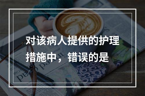 对该病人提供的护理措施中，错误的是