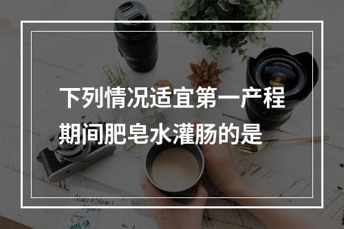 下列情况适宜第一产程期间肥皂水灌肠的是