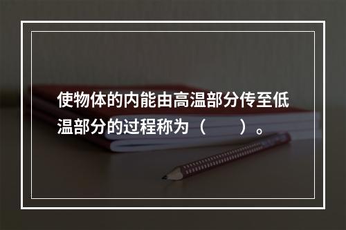 使物体的内能由高温部分传至低温部分的过程称为（　　）。