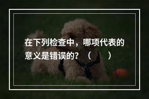 在下列检查中，哪项代表的意义是错误的？（　　）