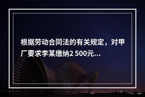 根据劳动合同法的有关规定，对甲厂要求李某缴纳2 500元押金