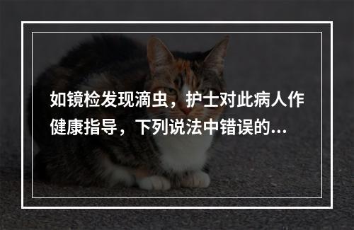 如镜检发现滴虫，护士对此病人作健康指导，下列说法中错误的是