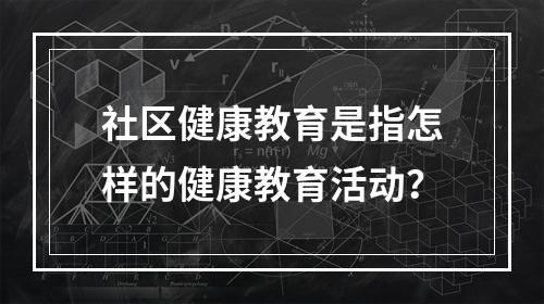 社区健康教育是指怎样的健康教育活动？