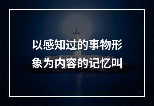 以感知过的事物形象为内容的记忆叫