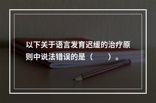 以下关于语言发育迟缓的治疗原则中说法错误的是（　　）。