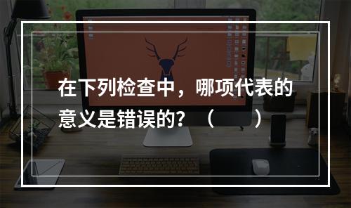 在下列检查中，哪项代表的意义是错误的？（　　）