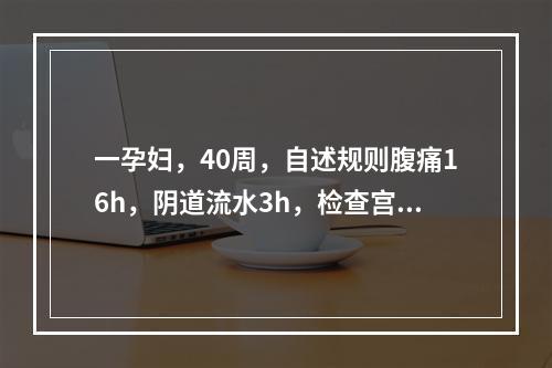 一孕妇，40周，自述规则腹痛16h，阴道流水3h，检查宫缩规